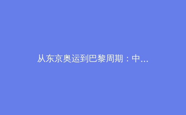 从东京奥运到巴黎周期：中国体育军团的价值重塑与竞技哲学演进 - 4