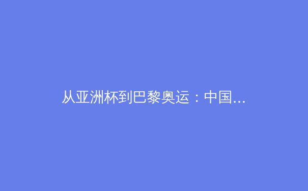 从亚洲杯到巴黎奥运：中国三大球类运动的战略转型与价值重构