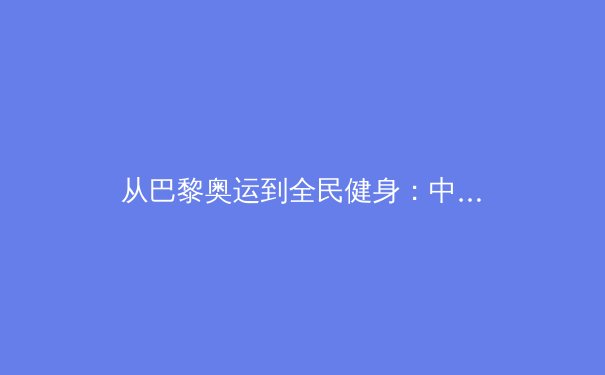从巴黎奥运到全民健身：中国体育产业的多元价值与社会责任