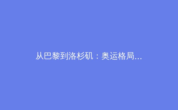 从巴黎到洛杉矶：奥运格局变迁中的中国体育新使命 - 4