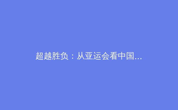 超越胜负：从亚运会看中国体育文化的深层变革 - 4