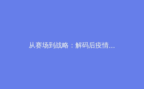 从赛场到战略：解码后疫情时代职业体育的商业模式转型与观众体验革命 - 2