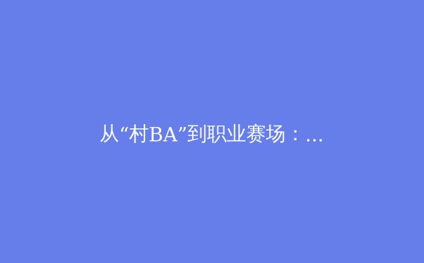 从“村BA”到职业赛场：中国草根体育的蓬勃生命力与商业新可能 - 4