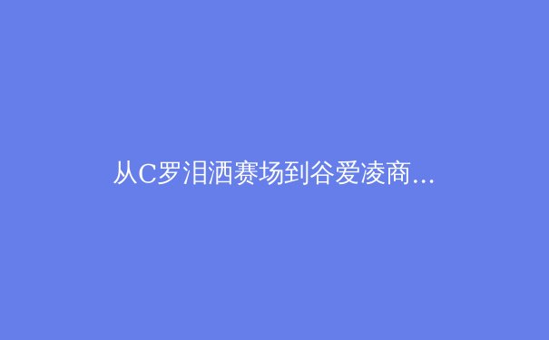 从C罗泪洒赛场到谷爱凌商业帝国：现代运动员职业生涯的多维博弈 - 4