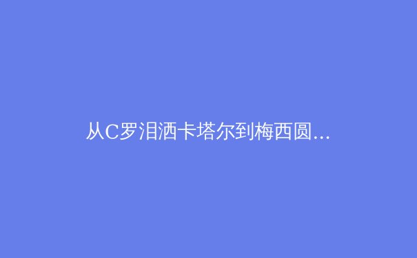从C罗泪洒卡塔尔到梅西圆梦，深度解析老将时代终结与体坛新秩序重建