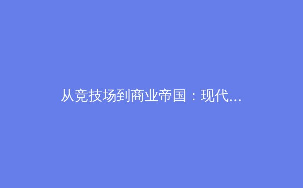 从竞技场到商业帝国：现代体育产业的价值重构与未来挑战 - 2