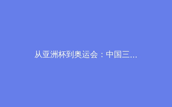 从亚洲杯到奥运会：中国三大球类运动的战略转型与未来挑战 - 4